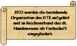 Horizontaler Bildlauf:  1933 wurden die bestehende Organisation des DTK aufgelst und im Reichsverband des dt. Hundewesens als Fachschaft eingegliedert.
