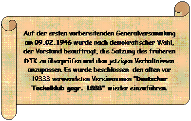 Horizontaler Bildlauf: Auf der ersten vorbereitenden Generalversammlung am 09.02.1946 wurde nach demokratischer Wahl, der Vorstand beauftragt, die Satzung des frheren DTK zu berprfen und den jetzigen Verhltnissen anzupassen. Es wurde beschlossen  den alten vor 19333 verwendeten Vereinsnamen "Deutscher Teckelklub gegr. 1888" wieder einzufhren.
