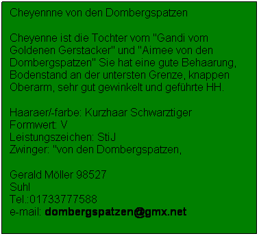 Textfeld: Cheyennne von den Dombergspatzen
Cheyenne ist die Tochter vom "Gandi vom Goldenen Gerstacker" und "Aimee von den Dombergspatzen" Sie hat eine gute Behaarung, Bodenstand an der untersten Grenze, knappen Oberarm, sehr gut gewinkelt und gefhrte HH.
Haaraer/-farbe: Kurzhaar Schwarztiger                Formwert: V                                        Leistungszeichen: StiJ                                                   Zwinger: "von den Dombergspatzen, 
Gerald Mller 98527 Suhl                                                                Tel.:01733777588                                                           e-mail: dombergspatzen@gmx.net
 
