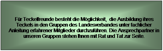 Textfeld: Fr Teckelfreunde besteht die Mglichkeit,  die Ausbildung ihres Teckels in den Gruppen des Landesverbandes unter fachlicher Anleitung erfahrener Mitglieder durchzufhren. Die Ansprechpartner in unseren Gruppen stehen Ihnen mit Rat und Tat zur Seite.
