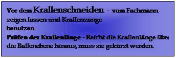 Textfeld: Vor dem Krallenschneiden  -  vom Fachmann zeigen lassen und Krallenzange benutzen.                                                                                              Prfen der Krallenlnge - Reicht die Krallenlnge ber die Ballenebene hinaus, muss sie gekrzt werden. 
 
